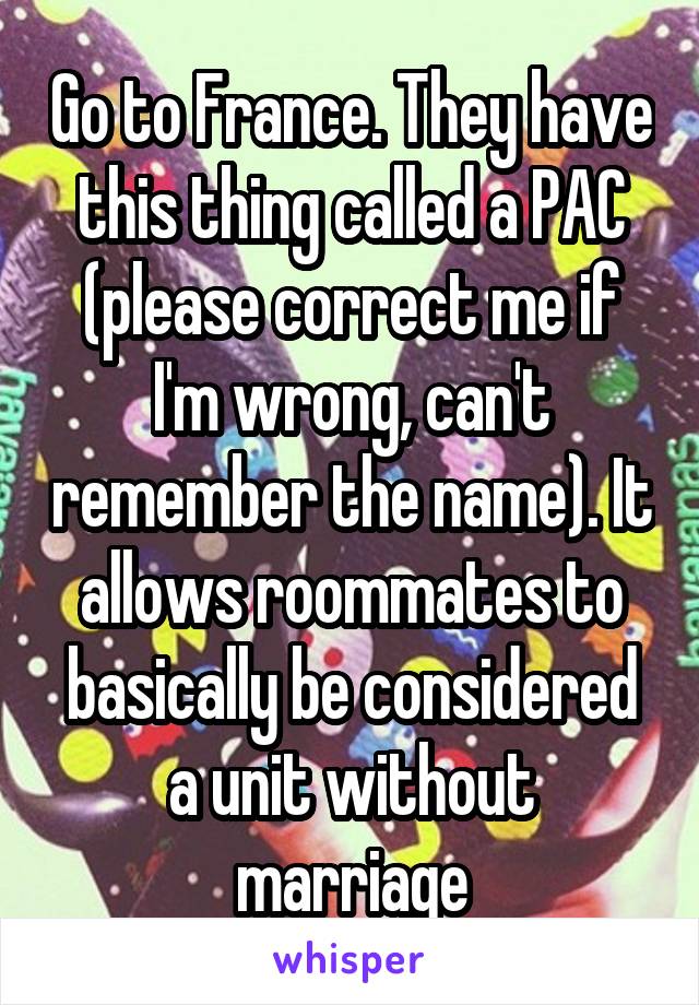 Go to France. They have this thing called a PAC (please correct me if I'm wrong, can't remember the name). It allows roommates to basically be considered a unit without marriage