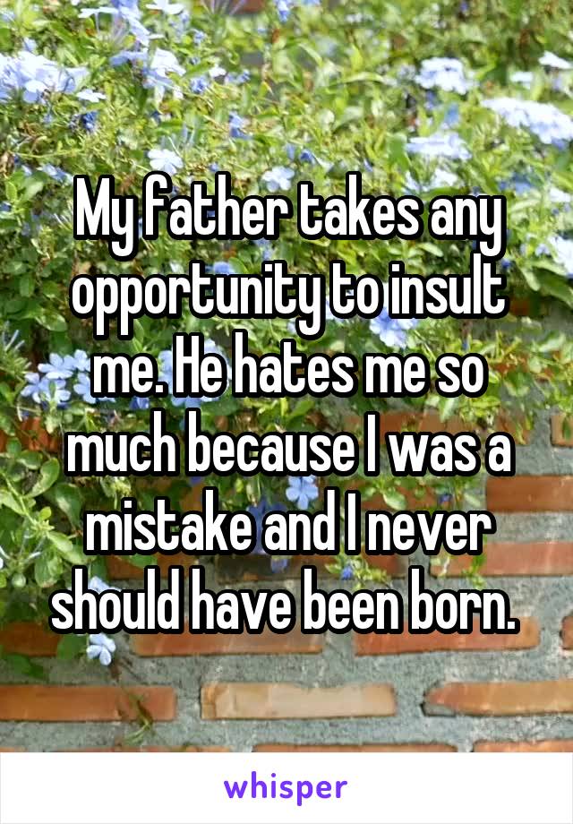 My father takes any opportunity to insult me. He hates me so much because I was a mistake and I never should have been born. 