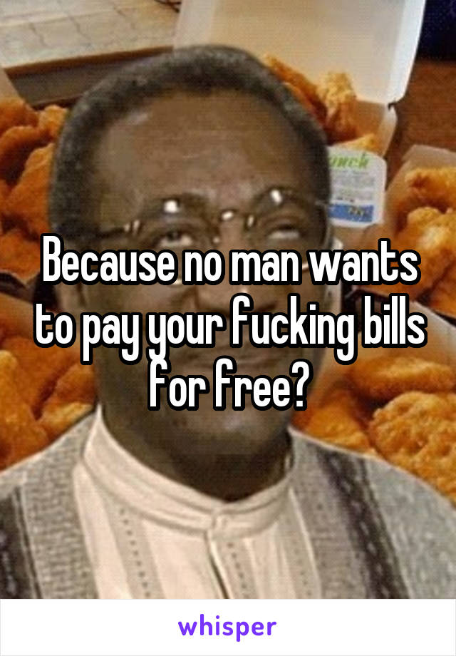 Because no man wants to pay your fucking bills for free?