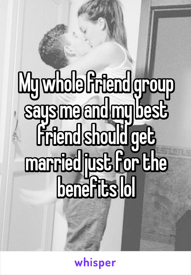 My whole friend group says me and my best friend should get married just for the benefits lol