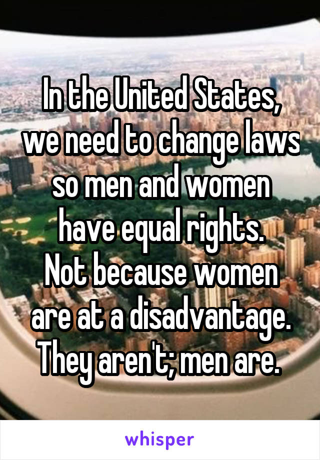 In the United States, we need to change laws so men and women have equal rights.
Not because women are at a disadvantage. They aren't; men are. 