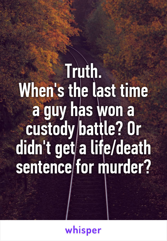 Truth.
When's the last time a guy has won a custody battle? Or didn't get a life/death sentence for murder?