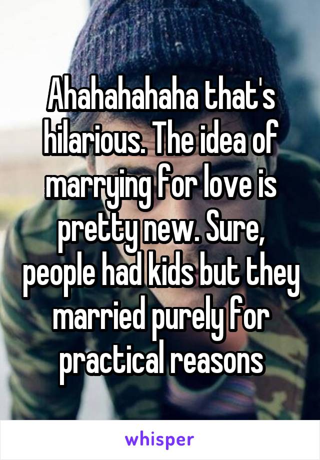 Ahahahahaha that's hilarious. The idea of marrying for love is pretty new. Sure, people had kids but they married purely for practical reasons