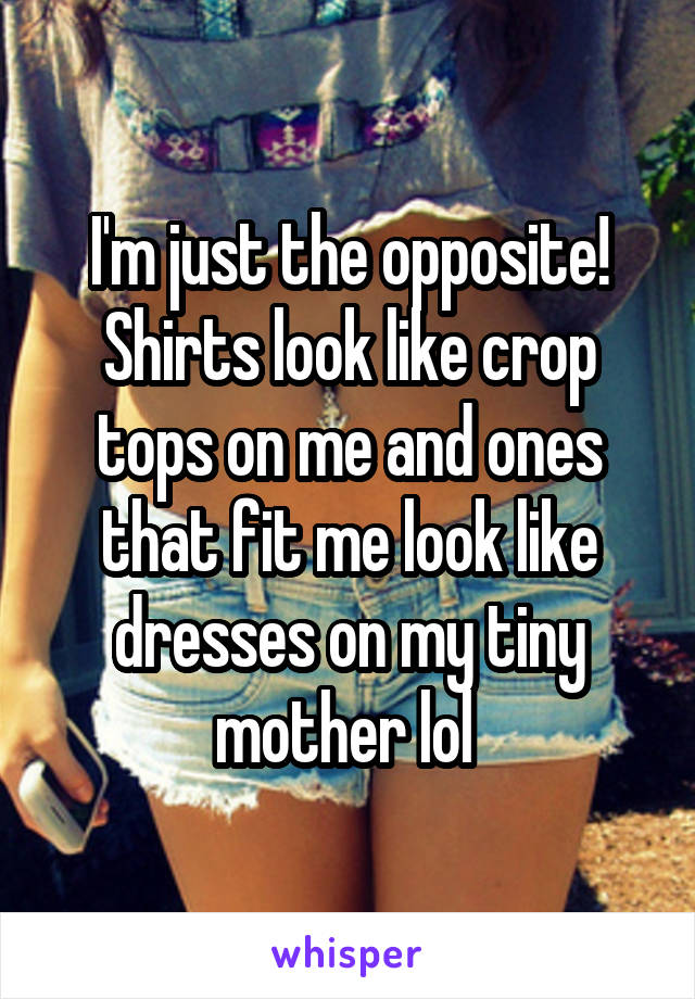 I'm just the opposite! Shirts look like crop tops on me and ones that fit me look like dresses on my tiny mother lol 