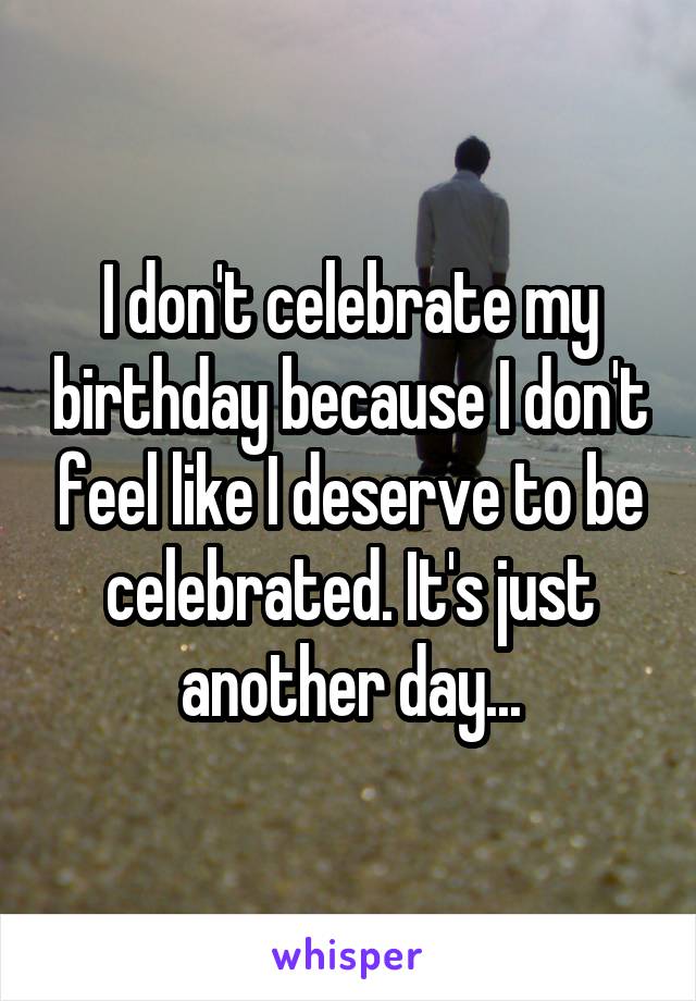 I don't celebrate my birthday because I don't feel like I deserve to be celebrated. It's just another day...