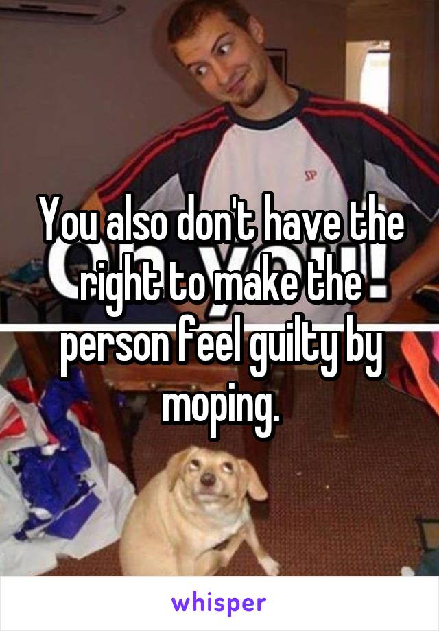 You also don't have the right to make the person feel guilty by moping.