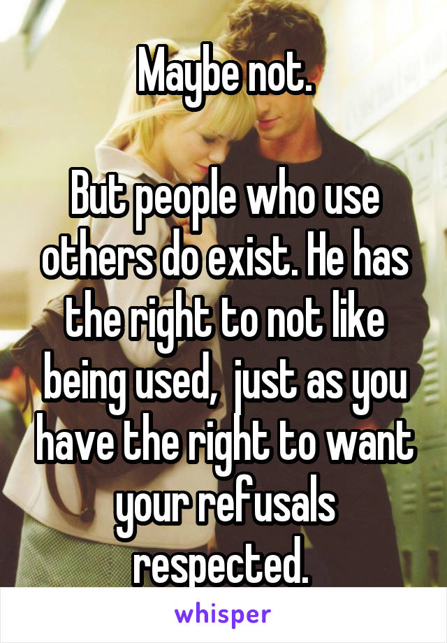 Maybe not.

But people who use others do exist. He has the right to not like being used,  just as you have the right to want your refusals respected. 
