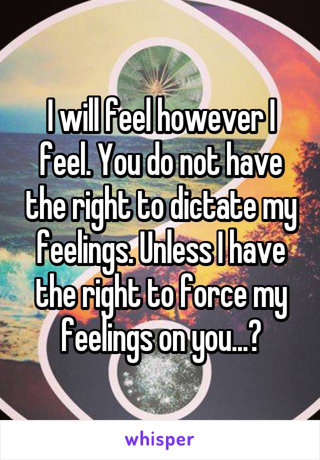 I will feel however I feel. You do not have the right to dictate my feelings. Unless I have the right to force my feelings on you...?