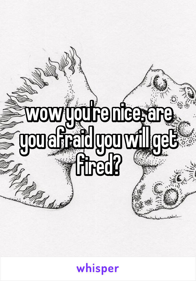 wow you're nice. are you afraid you will get fired?