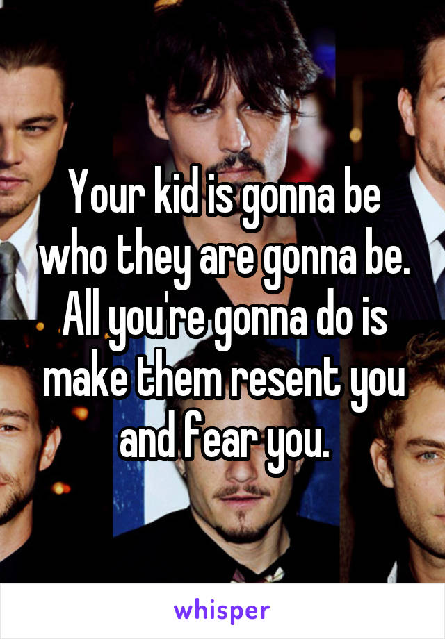 Your kid is gonna be who they are gonna be. All you're gonna do is make them resent you and fear you.