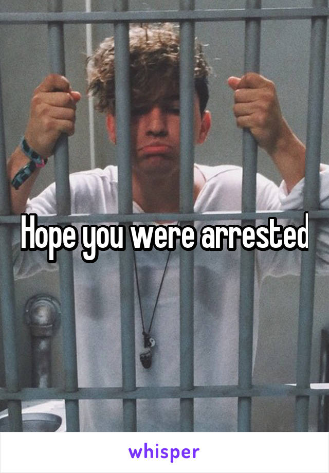 Hope you were arrested