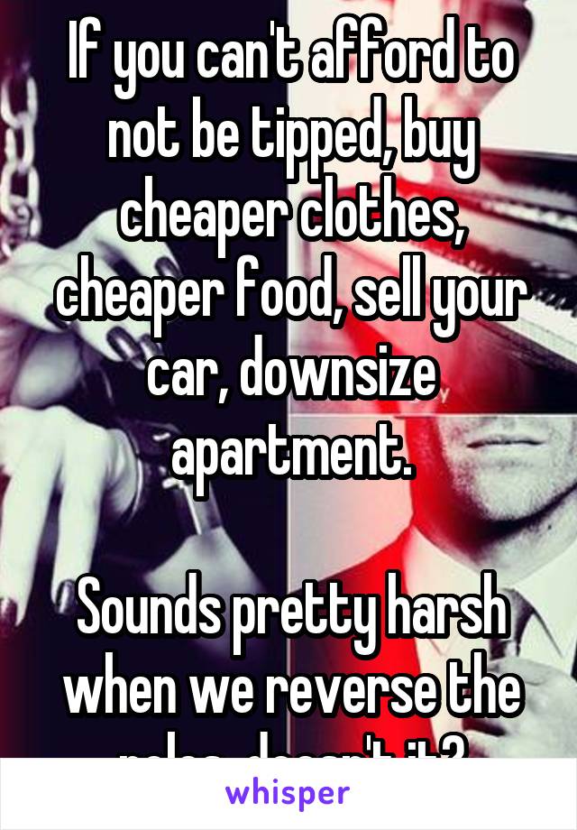 If you can't afford to not be tipped, buy cheaper clothes, cheaper food, sell your car, downsize apartment.

Sounds pretty harsh when we reverse the roles, doesn't it?