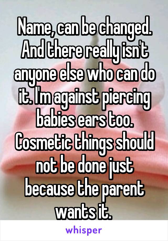 Name, can be changed. And there really isn't anyone else who can do it. I'm against piercing babies ears too. Cosmetic things should not be done just because the parent wants it. 