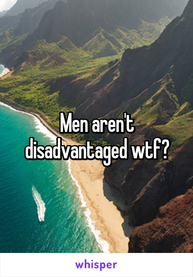 Men aren't disadvantaged wtf?