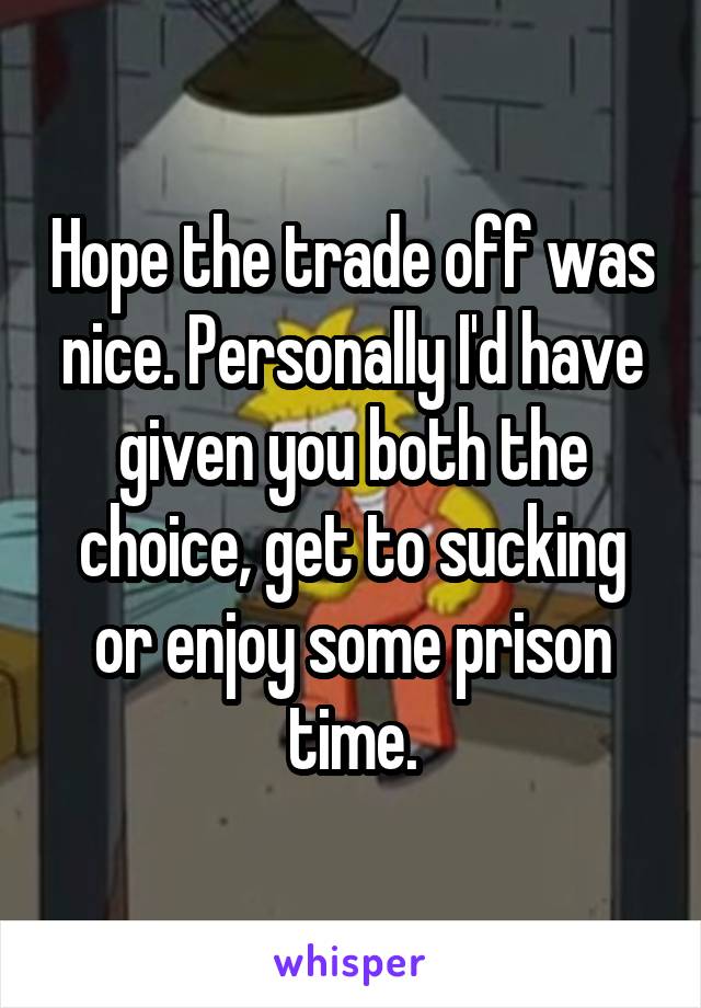 Hope the trade off was nice. Personally I'd have given you both the choice, get to sucking or enjoy some prison time.