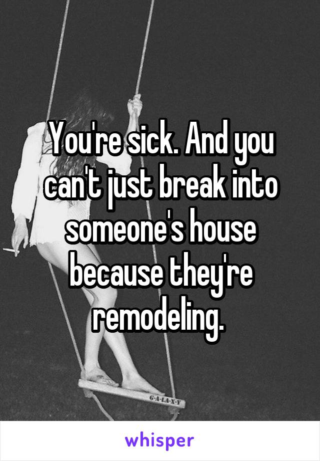 You're sick. And you can't just break into someone's house because they're remodeling. 