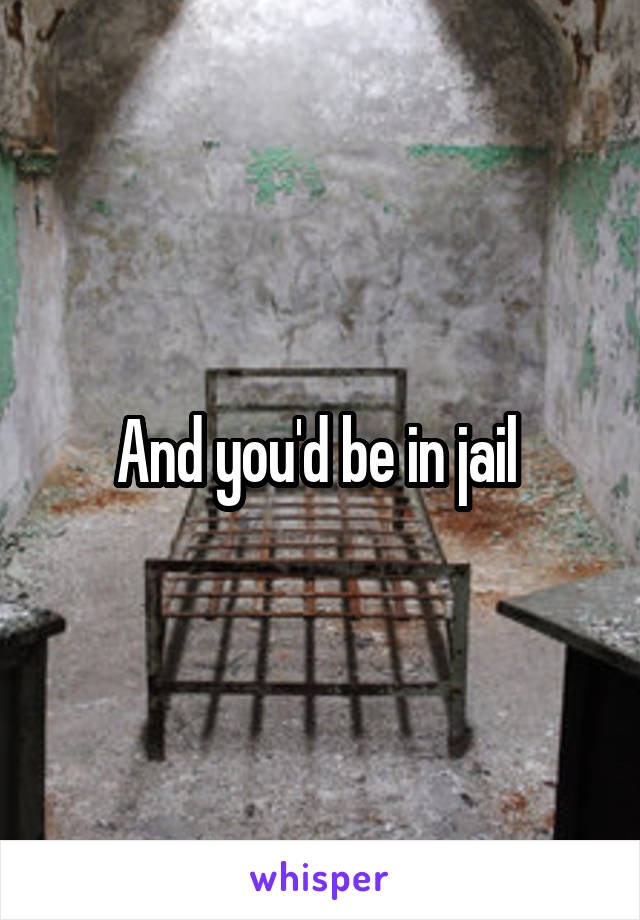 And you'd be in jail 