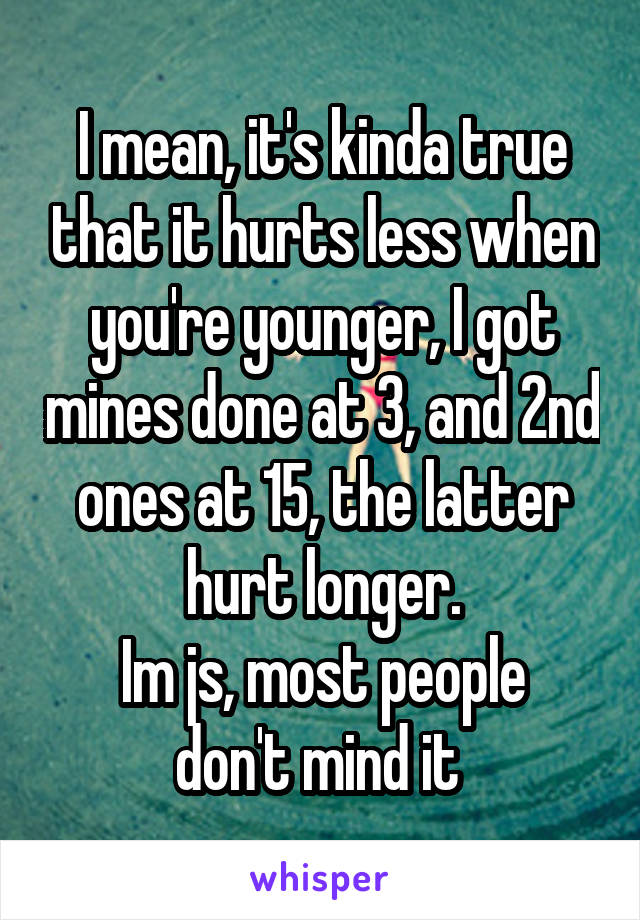 I mean, it's kinda true that it hurts less when you're younger, I got mines done at 3, and 2nd ones at 15, the latter hurt longer.
Im js, most people don't mind it 