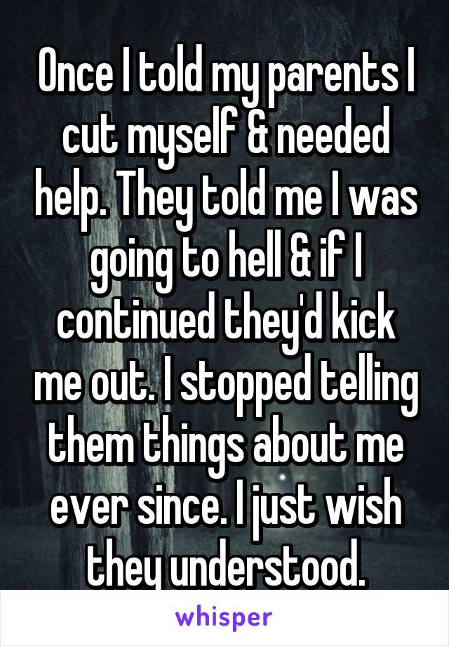 Once I told my parents I cut myself & needed help. They told me I was going to hell & if I continued they'd kick me out. I stopped telling them things about me ever since. I just wish they understood.