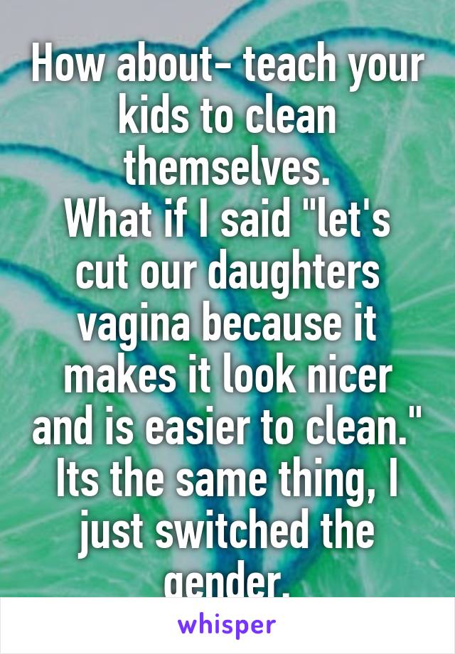 How about- teach your kids to clean themselves.
What if I said "let's cut our daughters vagina because it makes it look nicer and is easier to clean." Its the same thing, I just switched the gender.