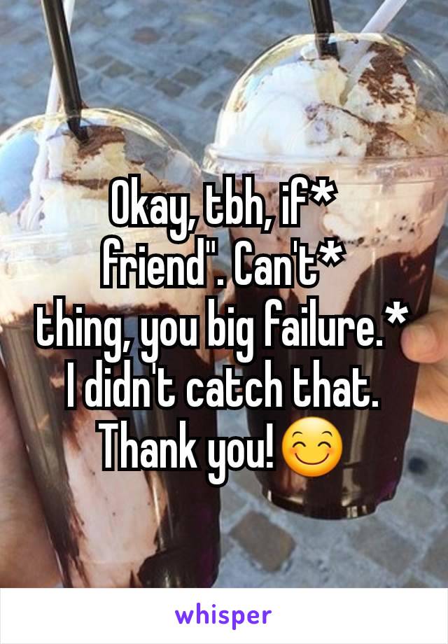 Okay, tbh, if*
friend". Can't*
thing, you big failure.*
I didn't catch that. Thank you!😊