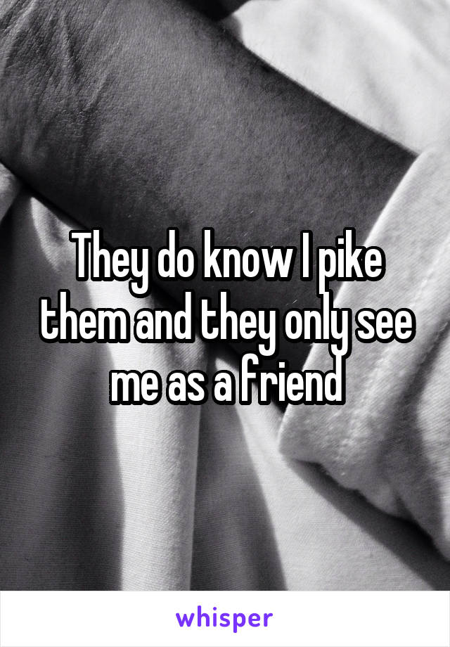 They do know I pike them and they only see me as a friend