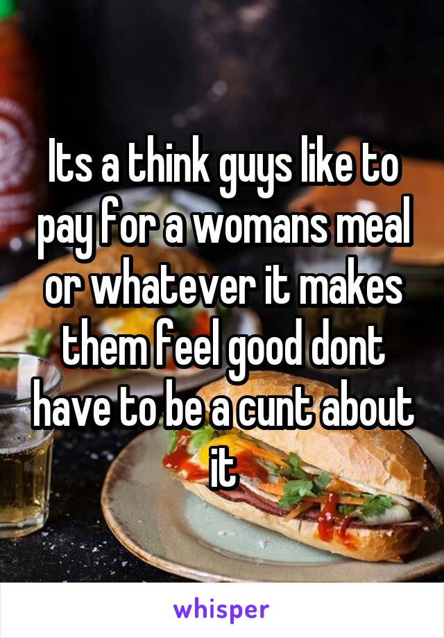 Its a think guys like to pay for a womans meal or whatever it makes them feel good dont have to be a cunt about it