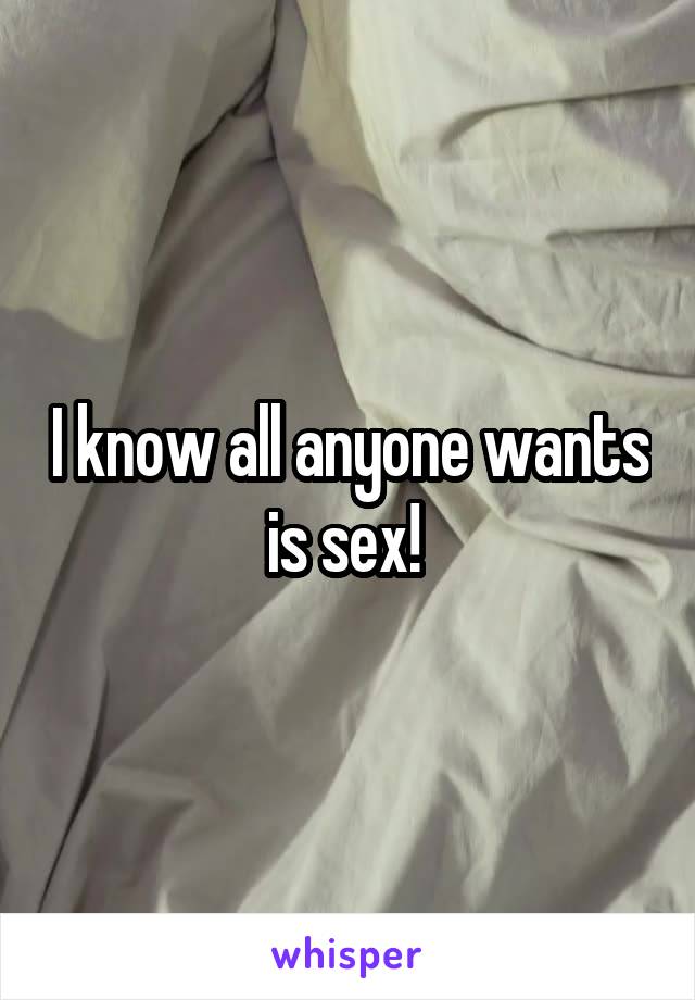 I know all anyone wants is sex! 