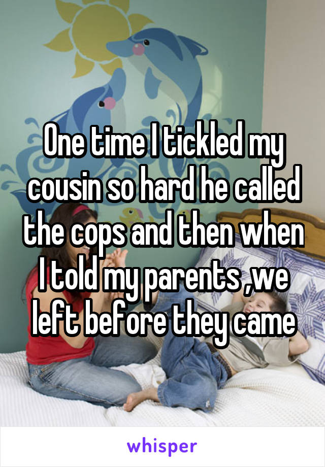 One time I tickled my cousin so hard he called the cops and then when I told my parents ,we left before they came