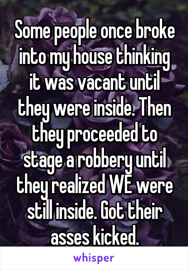 Some people once broke into my house thinking it was vacant until they were inside. Then they proceeded to stage a robbery until they realized WE were still inside. Got their asses kicked.