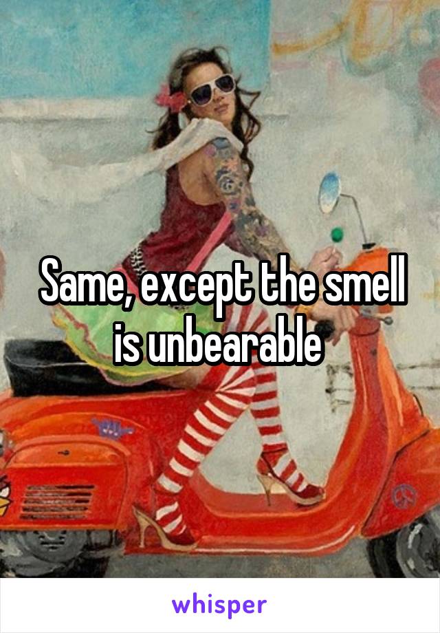 Same, except the smell is unbearable 