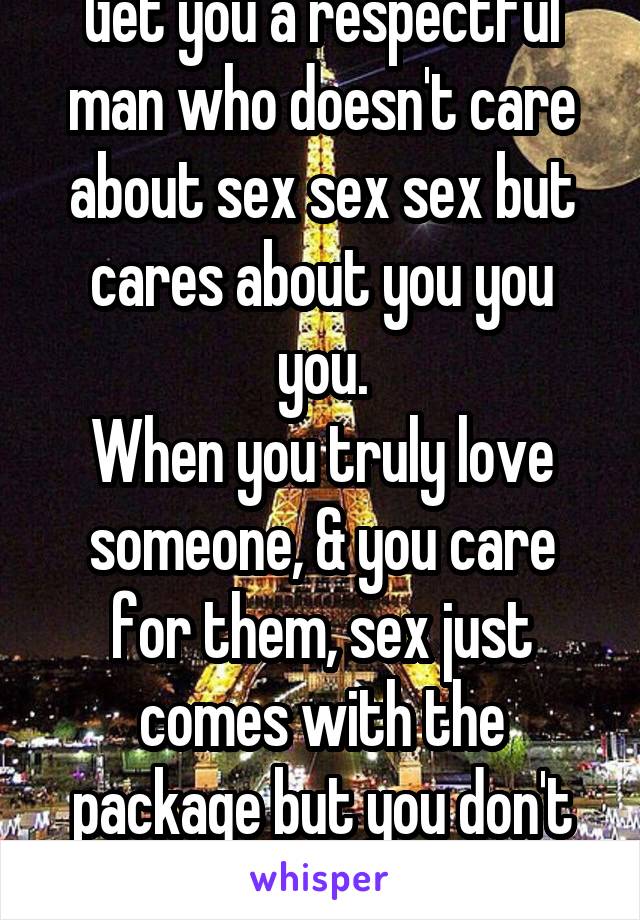 Get you a respectful man who doesn't care about sex sex sex but cares about you you you.
When you truly love someone, & you care for them, sex just comes with the package but you don't have to have it