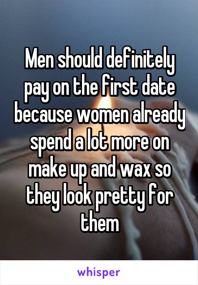 Men should definitely pay on the first date because women already spend a lot more on make up and wax so they look pretty for them