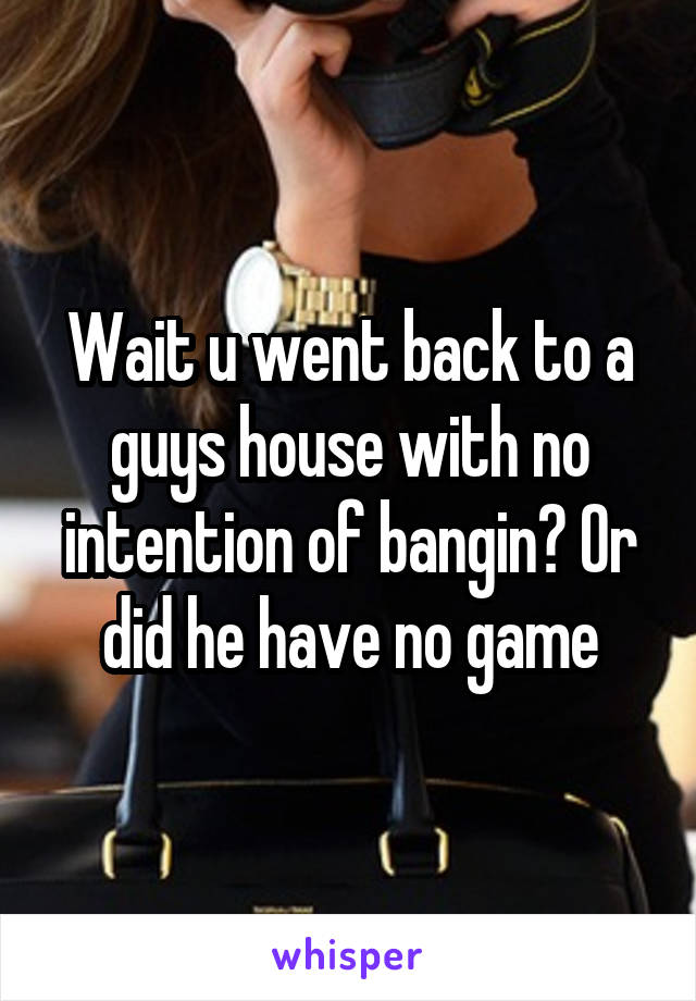 Wait u went back to a guys house with no intention of bangin? Or did he have no game
