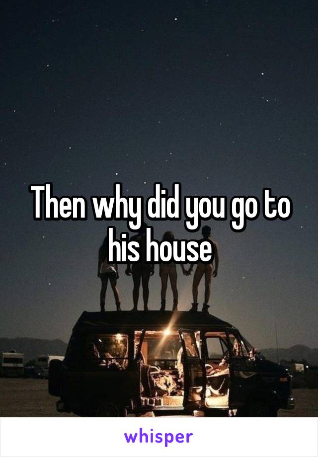 Then why did you go to his house