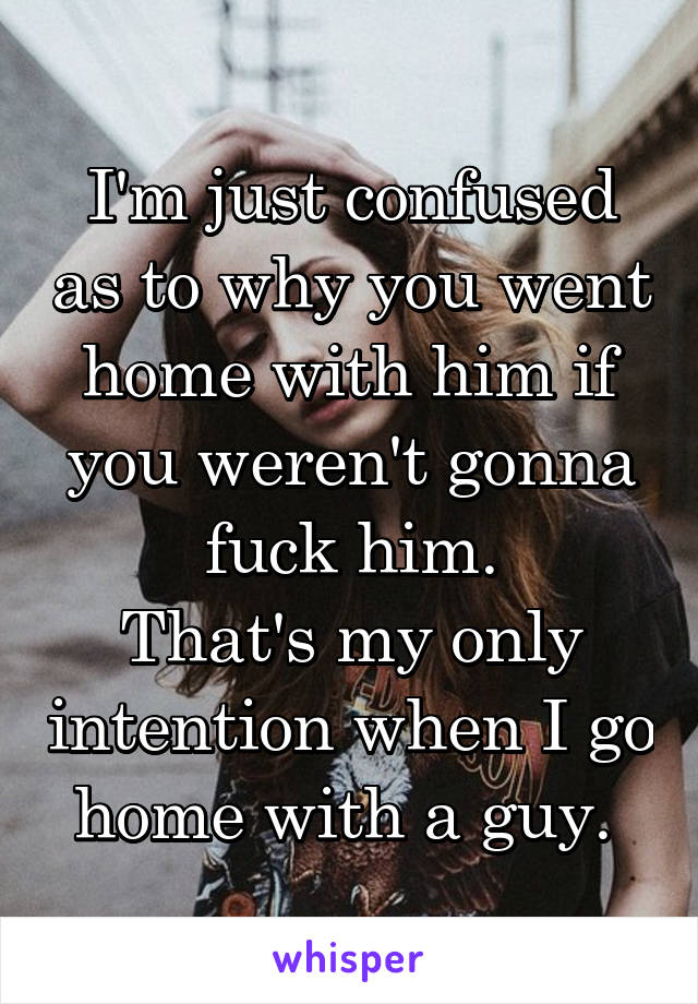 I'm just confused as to why you went home with him if you weren't gonna fuck him.
That's my only intention when I go home with a guy. 
