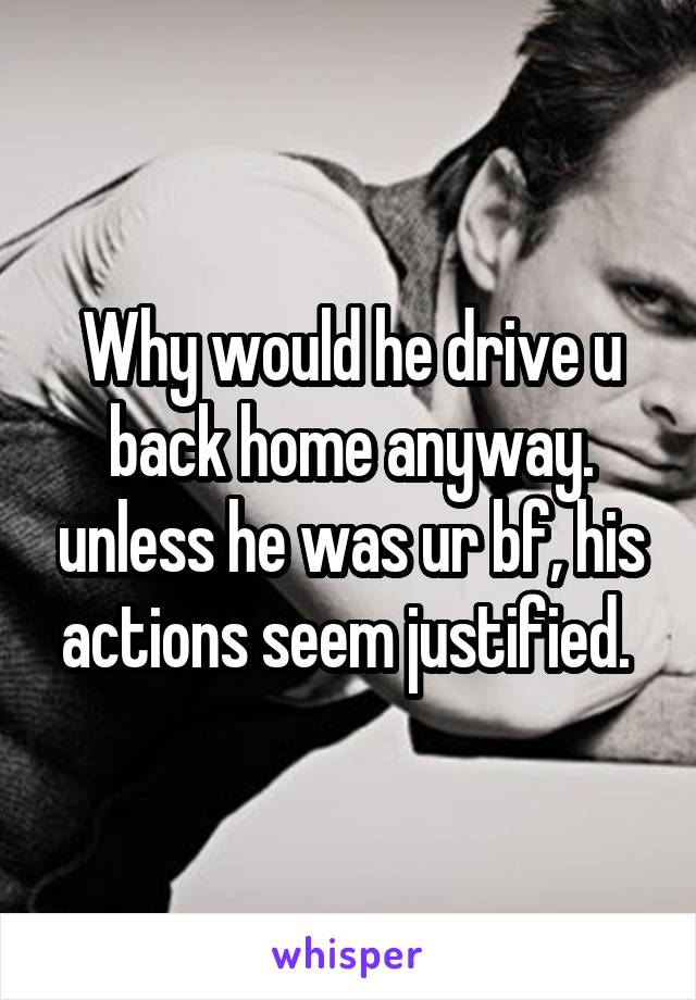 Why would he drive u back home anyway. unless he was ur bf, his actions seem justified. 