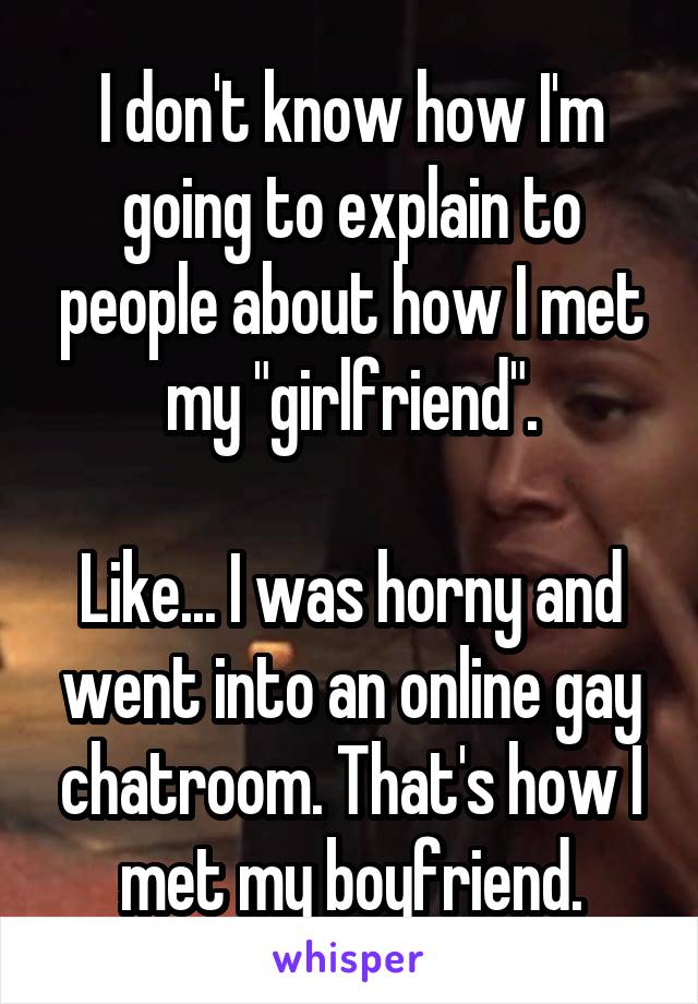 I don't know how I'm going to explain to people about how I met my "girlfriend".

Like... I was horny and went into an online gay chatroom. That's how I met my boyfriend.