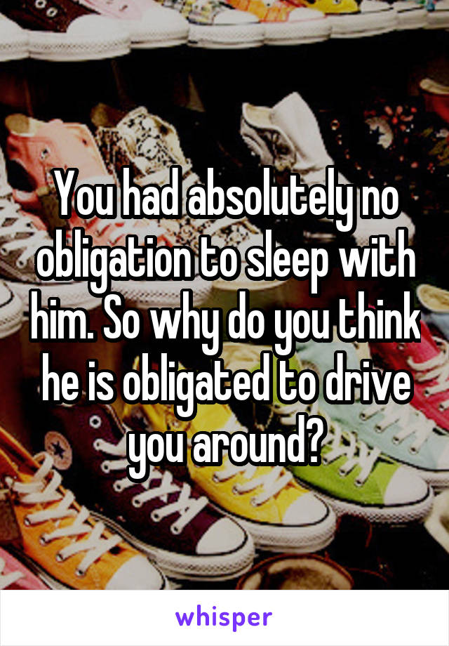 You had absolutely no obligation to sleep with him. So why do you think he is obligated to drive you around?