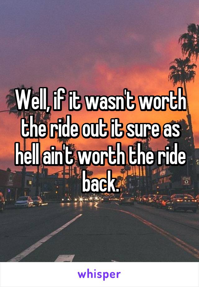 Well, if it wasn't worth the ride out it sure as hell ain't worth the ride back.