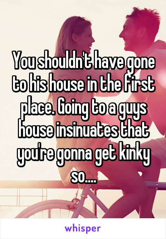 You shouldn't have gone to his house in the first place. Going to a guys house insinuates that you're gonna get kinky so....