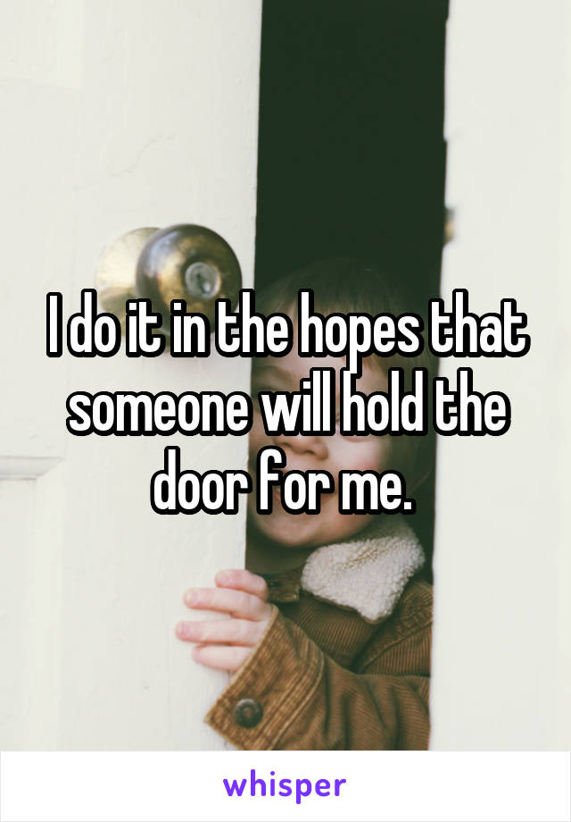 I do it in the hopes that someone will hold the door for me. 