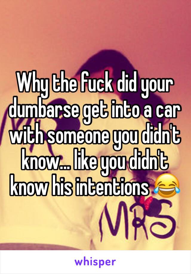 Why the fuck did your dumbarse get into a car with someone you didn't know... like you didn't know his intentions 😂