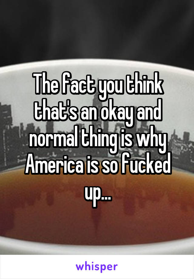 The fact you think that's an okay and normal thing is why America is so fucked up...