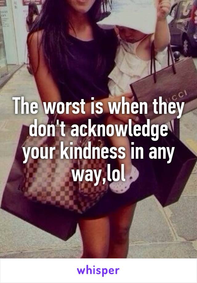 The worst is when they don't acknowledge your kindness in any way,lol