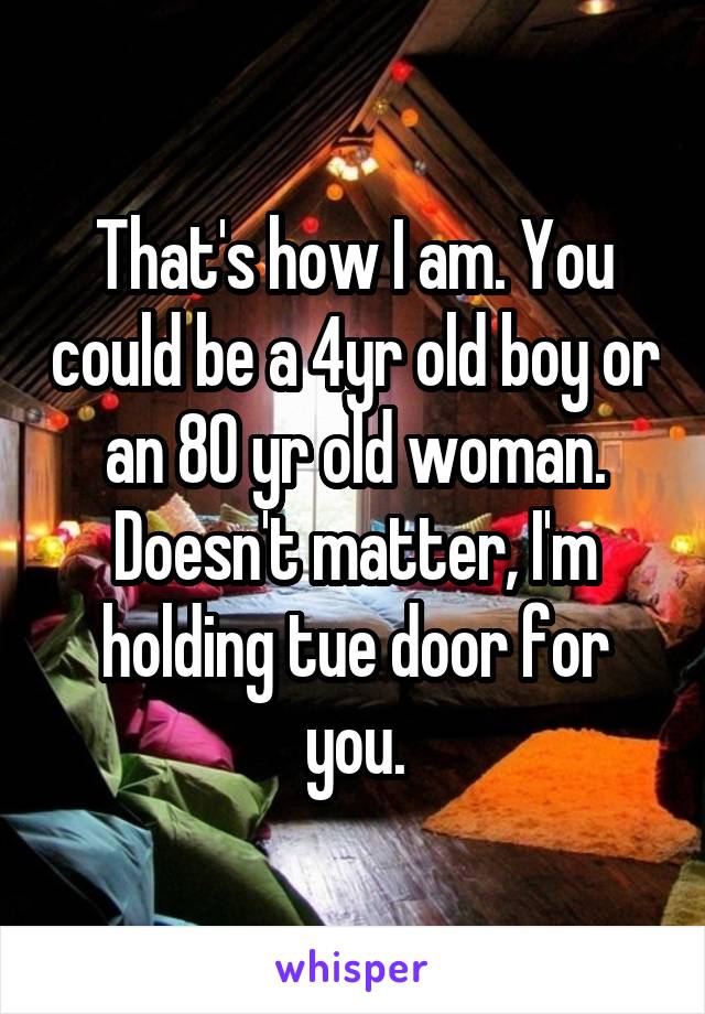 That's how I am. You could be a 4yr old boy or an 80 yr old woman. Doesn't matter, I'm holding tue door for you.