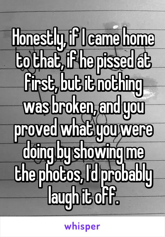 Honestly, if I came home to that, if he pissed at first, but it nothing was broken, and you proved what you were doing by showing me the photos, I'd probably laugh it off.