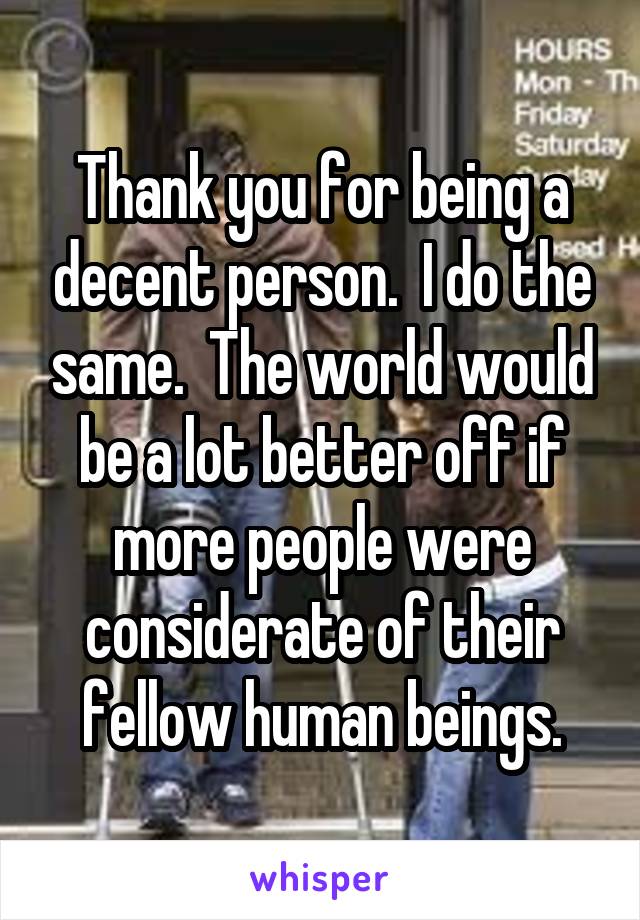 Thank you for being a decent person.  I do the same.  The world would be a lot better off if more people were considerate of their fellow human beings.