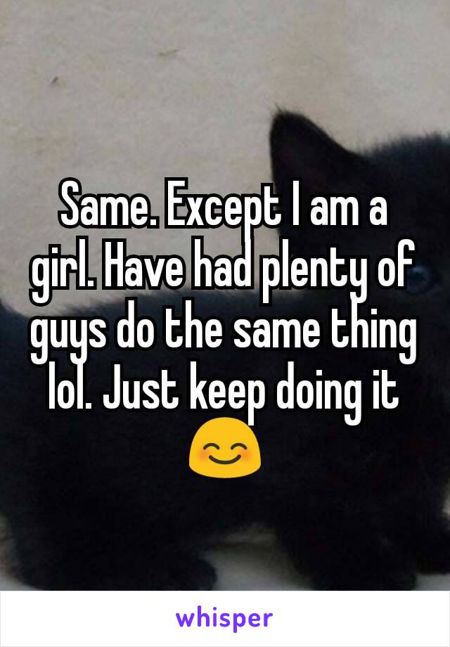 Same. Except I am a girl. Have had plenty of guys do the same thing lol. Just keep doing it 😊