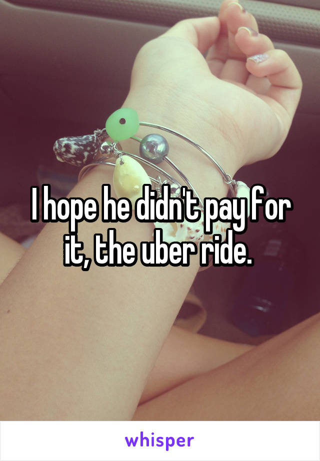I hope he didn't pay for it, the uber ride. 